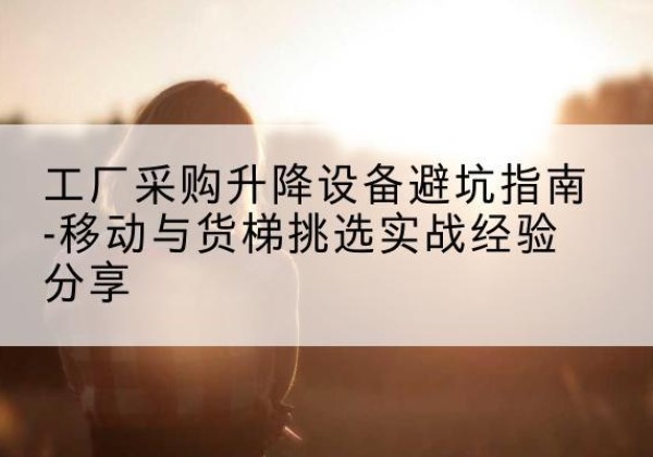 遂川移动式升降机怎么选-工厂采购升降设备避坑指南-移动与货梯挑选实战经验分享