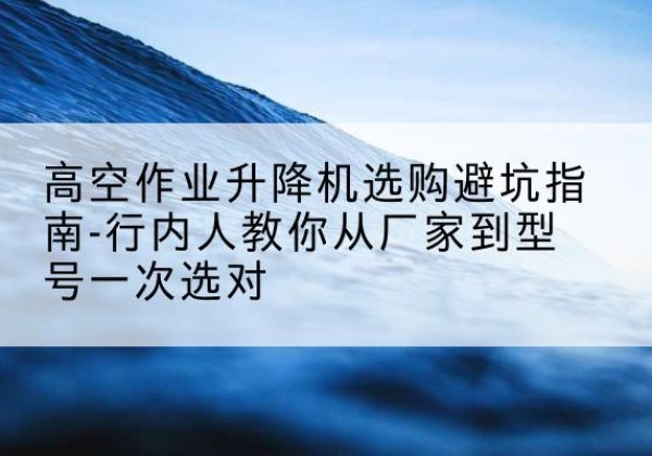 遂川升降平台厂家-高空作业升降机选购避坑指南-行内人教你从厂家到型号一次选对