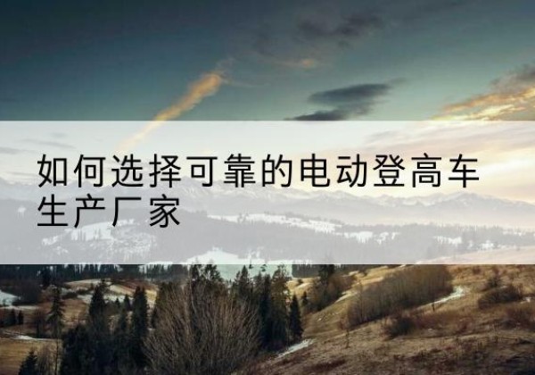 遂川电动登高车厂家-如何选择可靠的电动登高车生产厂家