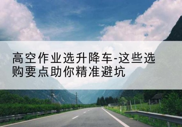 遂川升降车厂家-高空作业选升降车-这些选购要点助你*避坑