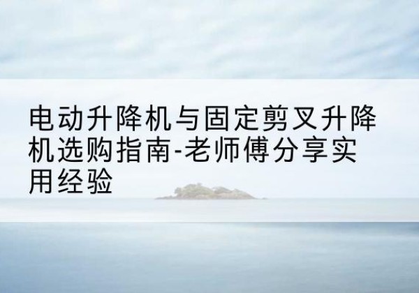 遂川电动升降机怎么选-电动升降机与固定剪叉升降机选购指南-老师傅分享实用经验