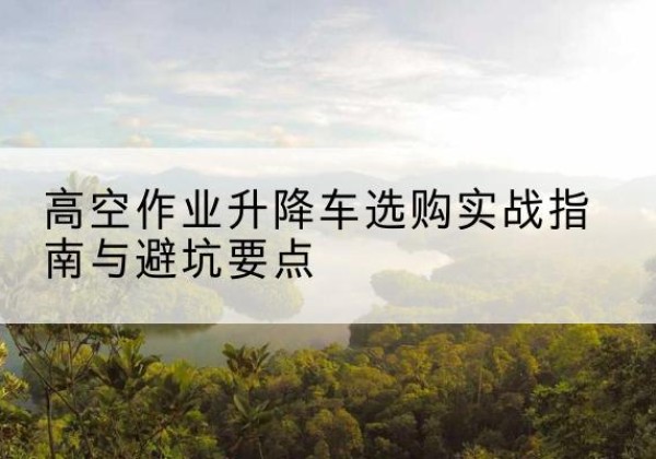 遂川升降车怎么选-高空作业升降车选购实战指南与避坑要点