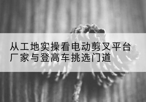 遂川电动剪叉升降平台厂家-从工地实操看电动剪叉平台厂家与登高车挑选门道