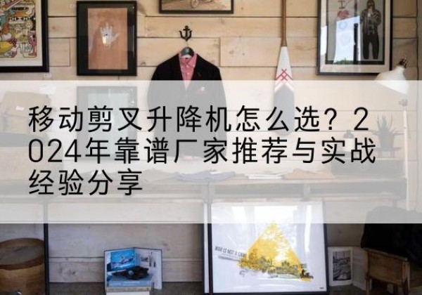遂川升降平台厂家推荐-移动剪叉升降机怎么选？2024年靠谱厂家推荐与实战经验分享