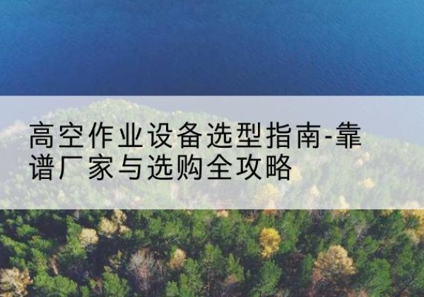 遂川升降车厂家-高空作业设备选型指南-靠谱厂家与选购全攻略