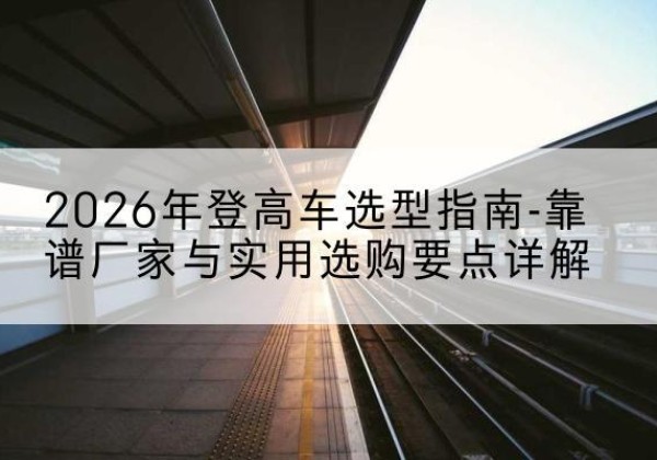 遂川登高车厂家推荐-2026年登高车选型指南-靠谱厂家与实用选购要点详解