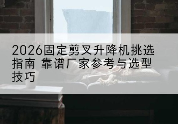 遂川固定剪叉升降机厂家推荐-2026固定剪叉升降机挑选指南 靠谱厂家参考与选型技巧
